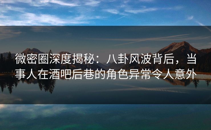微密圈深度揭秘：八卦风波背后，当事人在酒吧后巷的角色异常令人意外