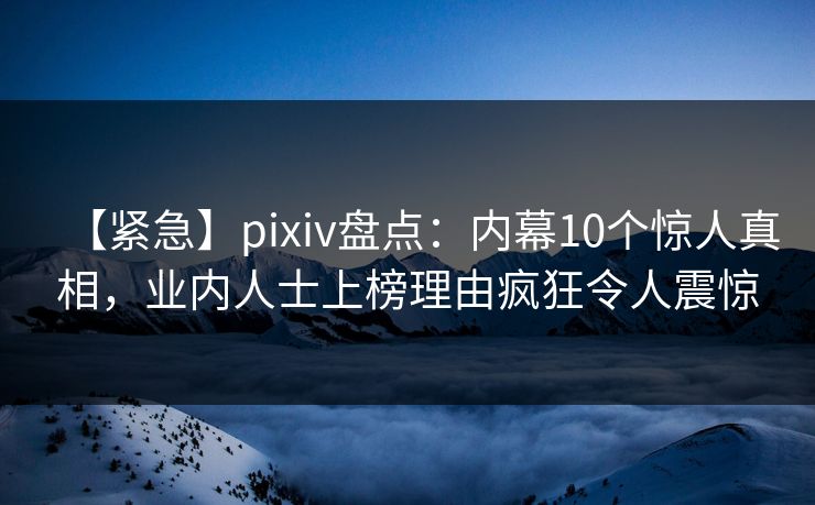 【紧急】pixiv盘点：内幕10个惊人真相，业内人士上榜理由疯狂令人震惊