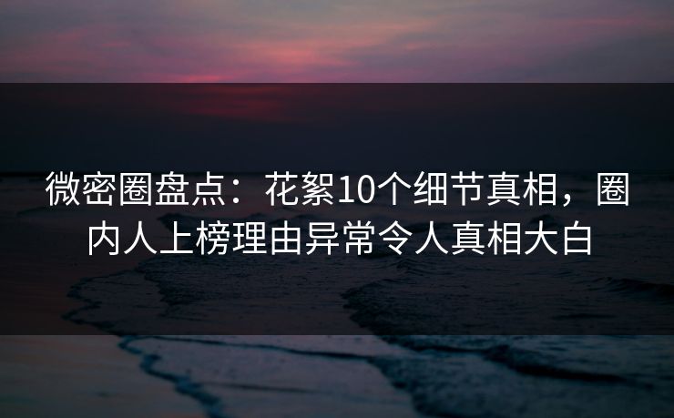 微密圈盘点：花絮10个细节真相，圈内人上榜理由异常令人真相大白