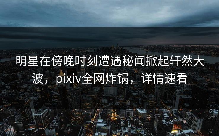 明星在傍晚时刻遭遇秘闻掀起轩然大波，pixiv全网炸锅，详情速看