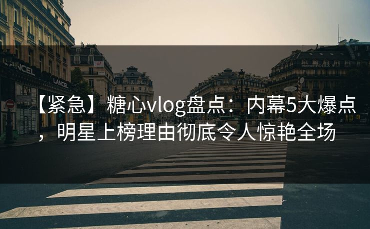 【紧急】糖心vlog盘点：内幕5大爆点，明星上榜理由彻底令人惊艳全场
