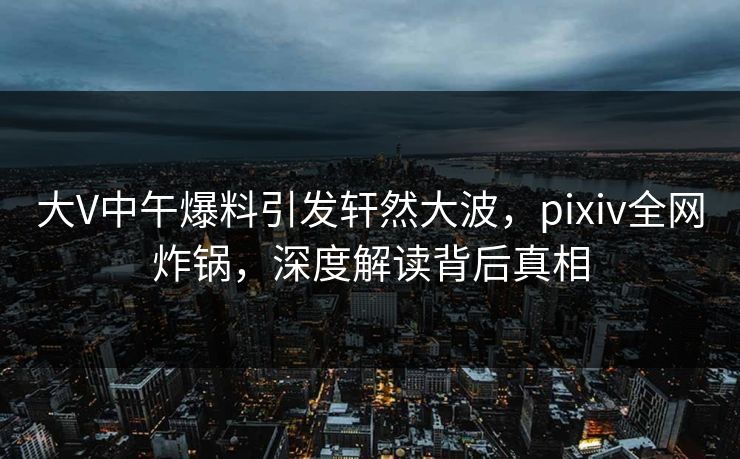大V中午爆料引发轩然大波,pixiv全网炸锅,深度解读背后真相 大V中午爆料引发轩然大波,pixiv全网炸锅,深度解读背后真相