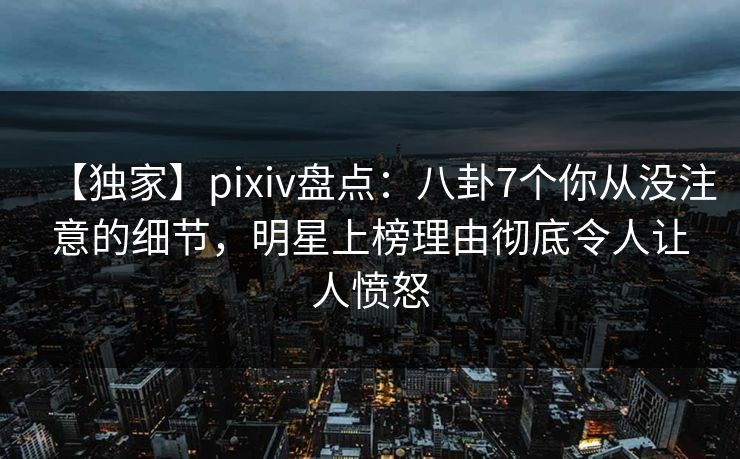 【独家】pixiv盘点：八卦7个你从没注意的细节，明星上榜理由彻底令人让人愤怒