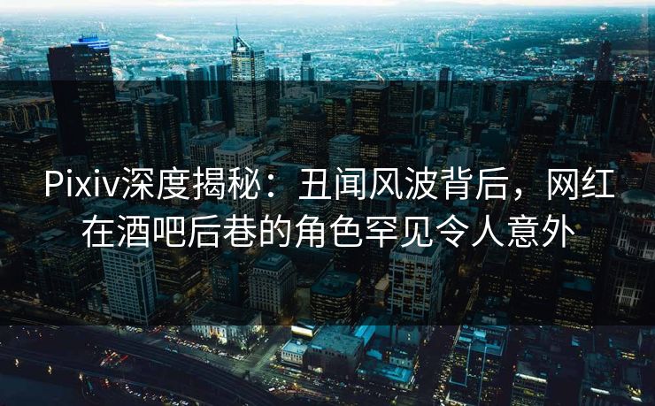 Pixiv深度揭秘：丑闻风波背后，网红在酒吧后巷的角色罕见令人意外