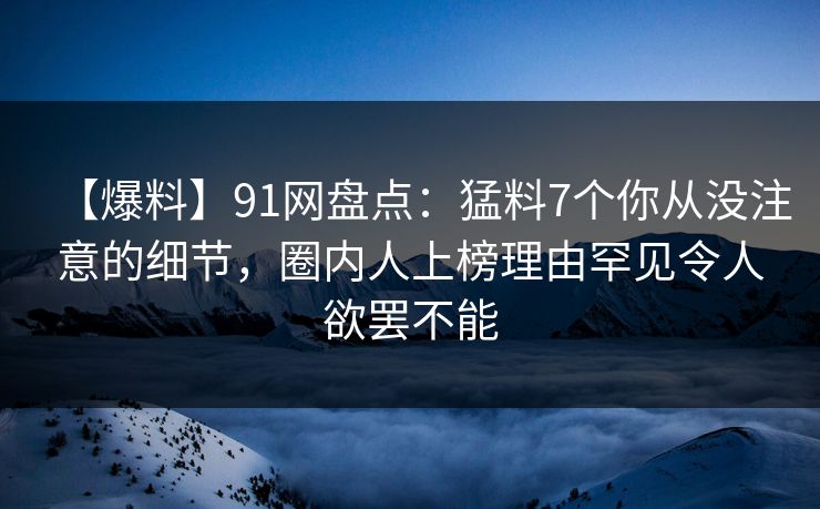 【爆料】91网盘点：猛料7个你从没注意的细节，圈内人上榜理由罕见令人欲罢不能