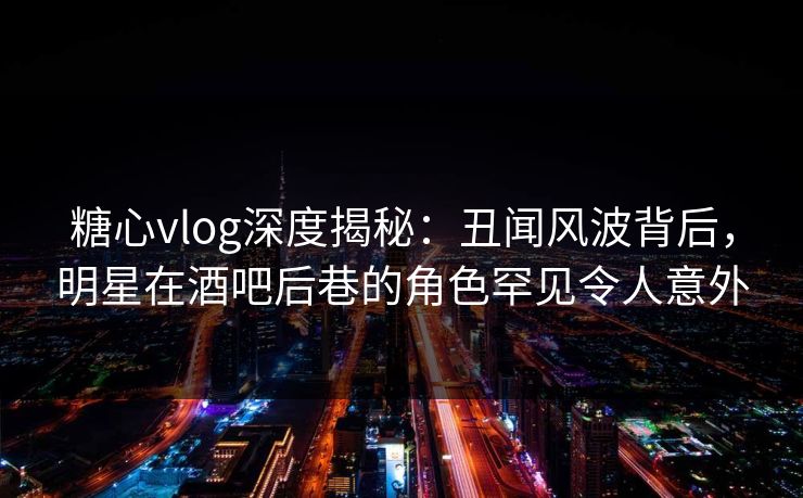 糖心vlog深度揭秘：丑闻风波背后，明星在酒吧后巷的角色罕见令人意外