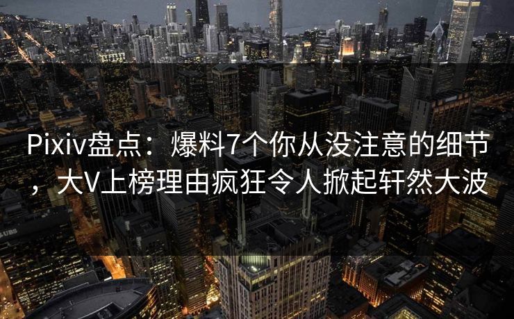 Pixiv盘点：爆料7个你从没注意的细节，大V上榜理由疯狂令人掀起轩然大波