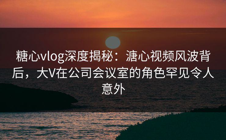 糖心vlog深度揭秘：溏心视频风波背后，大V在公司会议室的角色罕见令人意外