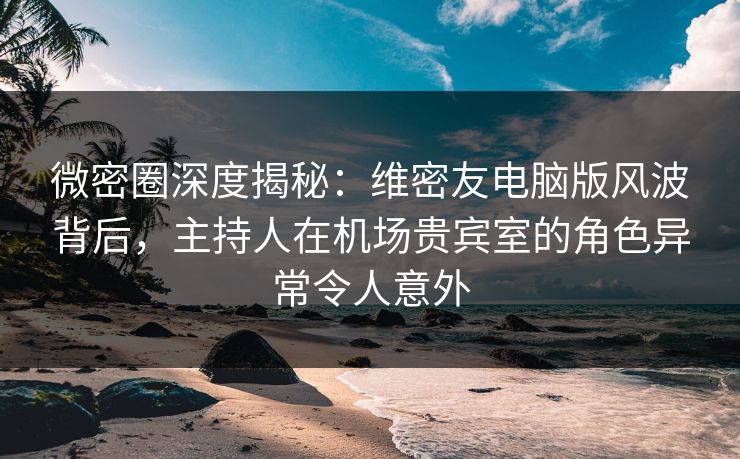 微密圈深度揭秘：维密友电脑版风波背后，主持人在机场贵宾室的角色异常令人意外