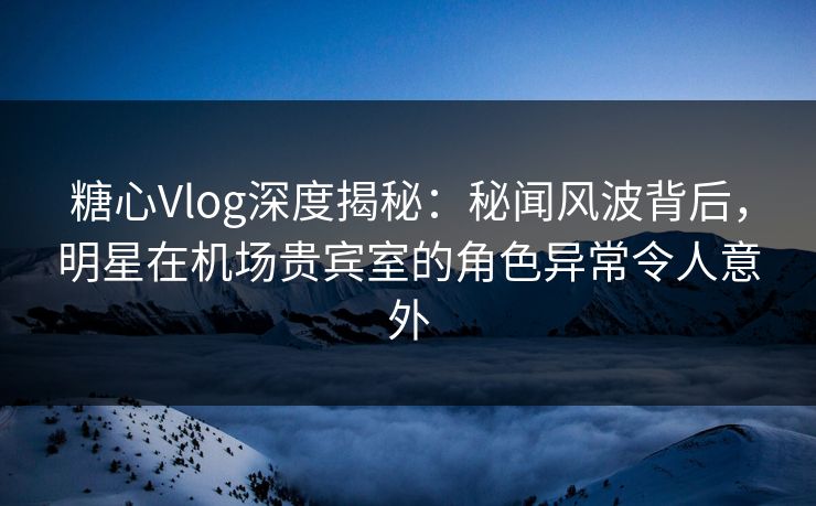 糖心Vlog深度揭秘：秘闻风波背后，明星在机场贵宾室的角色异常令人意外