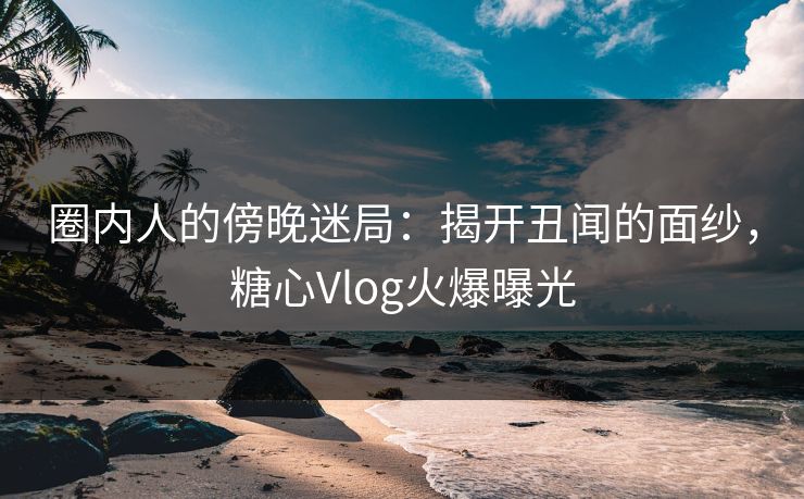 圈内人的傍晚迷局：揭开丑闻的面纱，糖心Vlog火爆曝光
