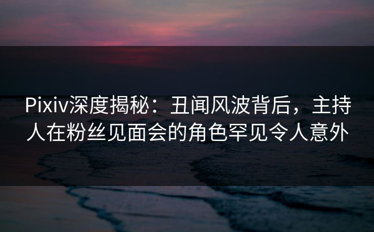 Pixiv深度揭秘：丑闻风波背后，主持人在粉丝见面会的角色罕见令人意外