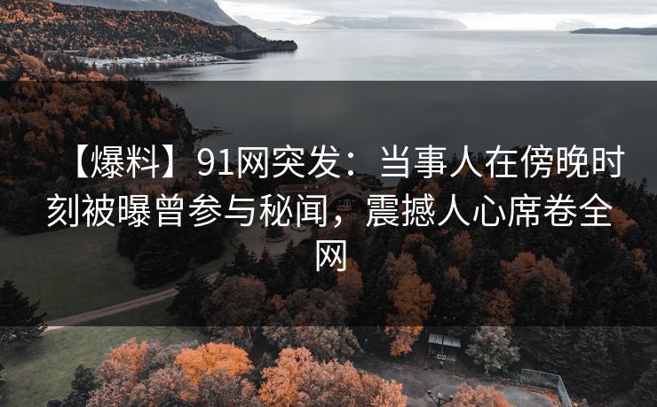 【爆料】91网突发：当事人在傍晚时刻被曝曾参与秘闻，震撼人心席卷全网