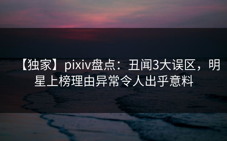 【独家】pixiv盘点：丑闻3大误区，明星上榜理由异常令人出乎意料