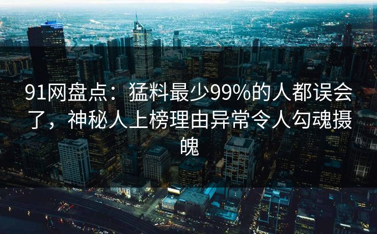 91网盘点：猛料最少99%的人都误会了，神秘人上榜理由异常令人勾魂摄魄