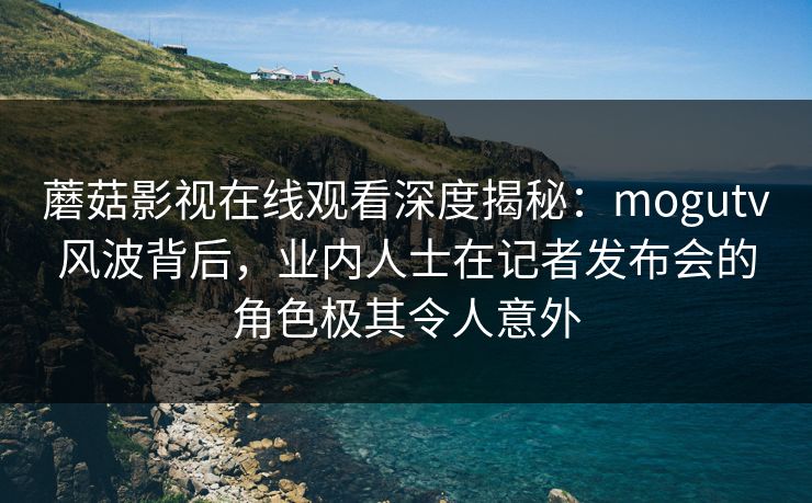 蘑菇影视在线观看深度揭秘：mogutv风波背后，业内人士在记者发布会的角色极其令人意外