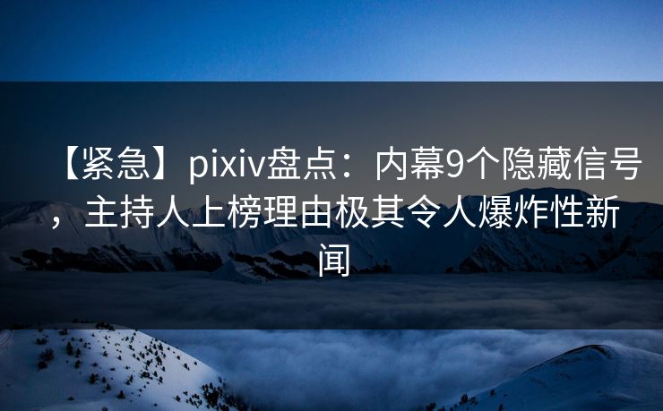 【紧急】pixiv盘点：内幕9个隐藏信号，主持人上榜理由极其令人爆炸性新闻