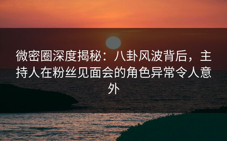 微密圈深度揭秘：八卦风波背后，主持人在粉丝见面会的角色异常令人意外