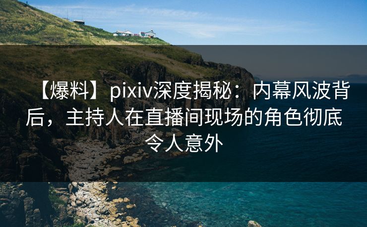 【爆料】pixiv深度揭秘：内幕风波背后，主持人在直播间现场的角色彻底令人意外