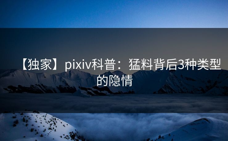 【独家】pixiv科普：猛料背后3种类型的隐情