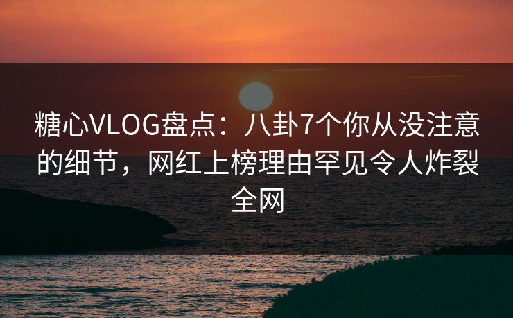 糖心VLOG盘点：八卦7个你从没注意的细节，网红上榜理由罕见令人炸裂全网