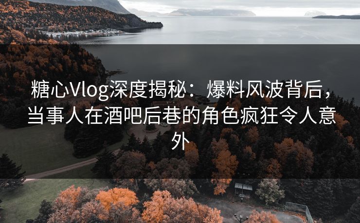 糖心Vlog深度揭秘：爆料风波背后，当事人在酒吧后巷的角色疯狂令人意外