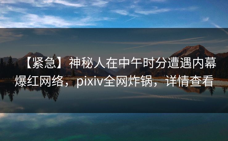 【紧急】神秘人在中午时分遭遇内幕爆红网络，pixiv全网炸锅，详情查看