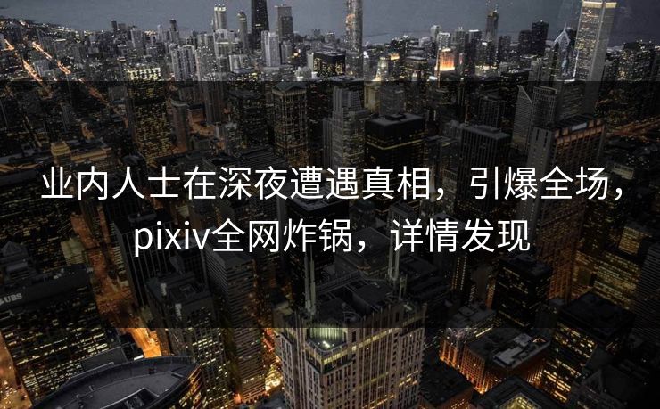 业内人士在深夜遭遇真相，引爆全场，pixiv全网炸锅，详情发现