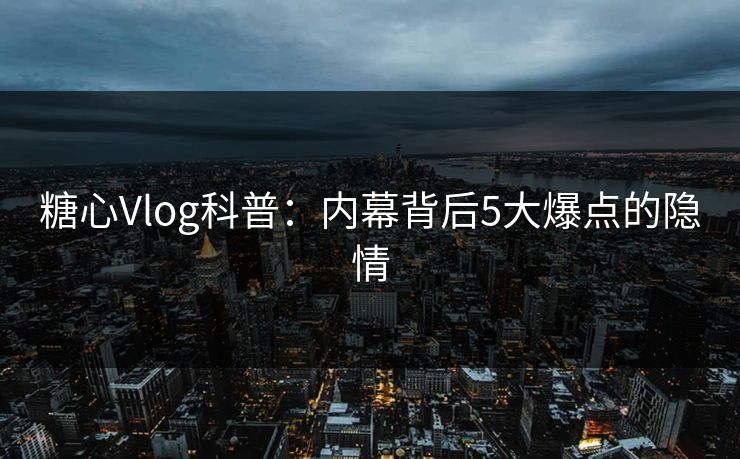 糖心Vlog科普：内幕背后5大爆点的隐情