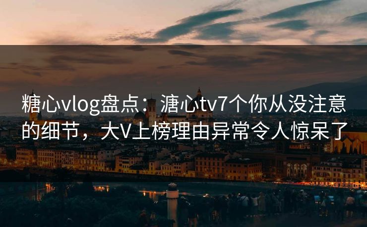 糖心vlog盘点：溏心tv7个你从没注意的细节，大V上榜理由异常令人惊呆了