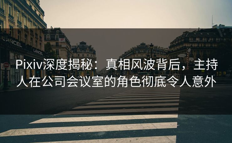 Pixiv深度揭秘：真相风波背后，主持人在公司会议室的角色彻底令人意外