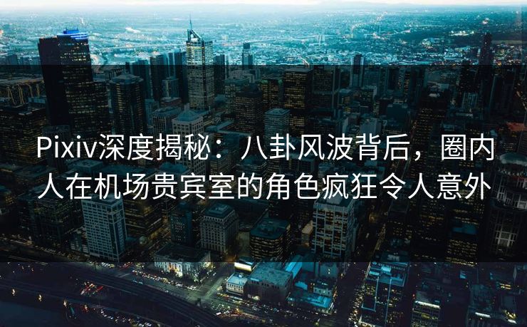 Pixiv深度揭秘：八卦风波背后，圈内人在机场贵宾室的角色疯狂令人意外