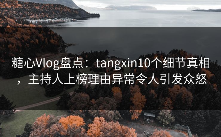糖心Vlog盘点：tangxin10个细节真相，主持人上榜理由异常令人引发众怒
