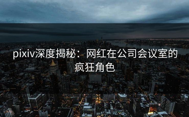 pixiv深度揭秘：网红在公司会议室的疯狂角色