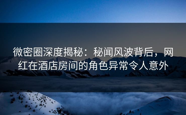 微密圈深度揭秘:秘闻风波背后,网红在酒店房间的角色异常令人意外 微密圈深度揭秘:秘闻风波背后,网红在酒店房间的角色异常令人意外