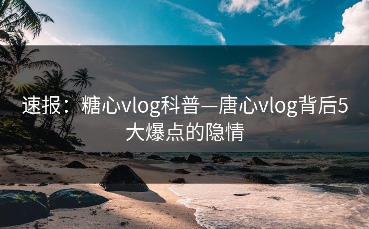 速报：糖心vlog科普—唐心vlog背后5大爆点的隐情