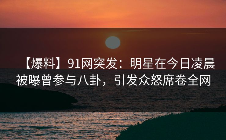 【爆料】91网突发：明星在今日凌晨被曝曾参与八卦，引发众怒席卷全网