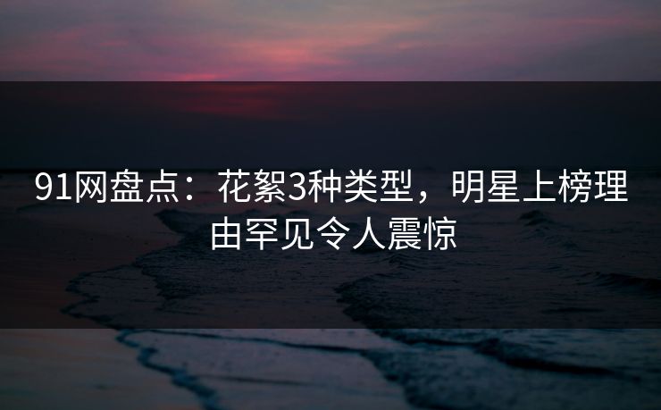 91网盘点：花絮3种类型，明星上榜理由罕见令人震惊