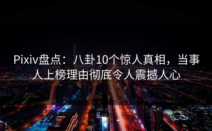 Pixiv盘点：八卦10个惊人真相，当事人上榜理由彻底令人震撼人心