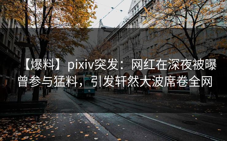 【爆料】pixiv突发：网红在深夜被曝曾参与猛料，引发轩然大波席卷全网