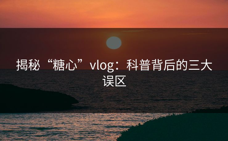 揭秘“糖心”vlog:科普背后的三大误区 揭秘“糖心”vlog:科普背后的三大误区