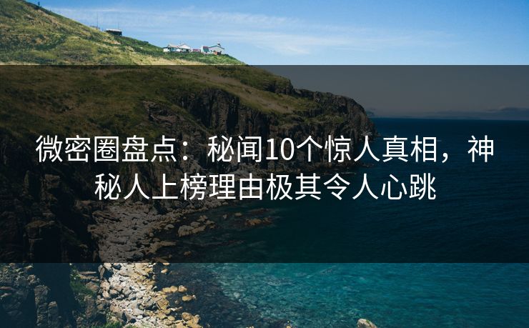 微密圈盘点：秘闻10个惊人真相，神秘人上榜理由极其令人心跳