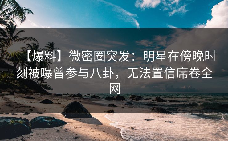 【爆料】微密圈突发：明星在傍晚时刻被曝曾参与八卦，无法置信席卷全网