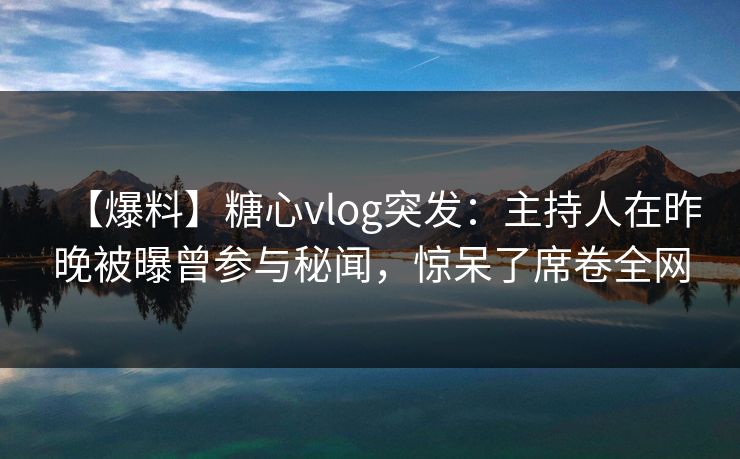【爆料】糖心vlog突发：主持人在昨晚被曝曾参与秘闻，惊呆了席卷全网