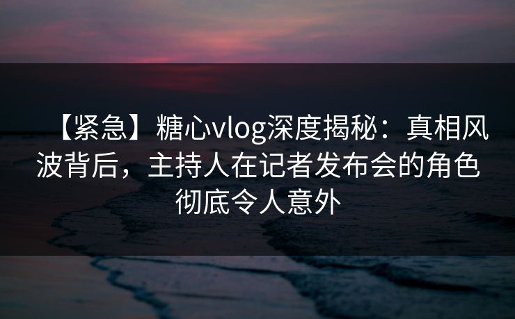 【紧急】糖心vlog深度揭秘:真相风波背后,主持人在记者发布会的角色彻底令人意外 【紧急】糖心vlog深度揭秘:真相风波背后,主持人在记者发布会的角色彻底令人意外