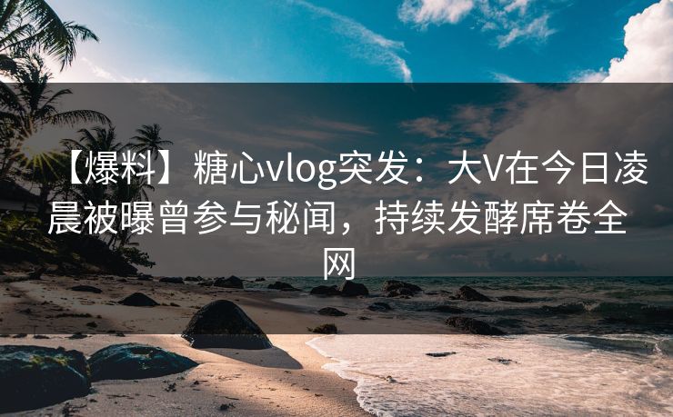 【爆料】糖心vlog突发：大V在今日凌晨被曝曾参与秘闻，持续发酵席卷全网