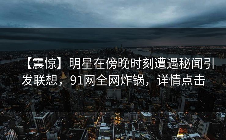 【震惊】明星在傍晚时刻遭遇秘闻引发联想，91网全网炸锅，详情点击