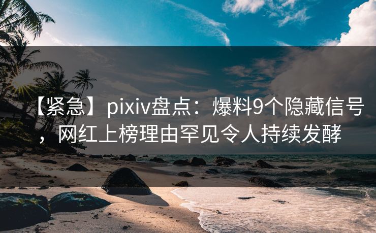 【紧急】pixiv盘点：爆料9个隐藏信号，网红上榜理由罕见令人持续发酵