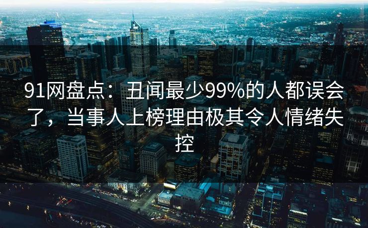 91网盘点:丑闻最少99%的人都误会了,当事人上榜理由极其令人情绪失控 91网盘点:丑闻最少99%的人都误会了,当事人上榜理由极其令人情绪失控