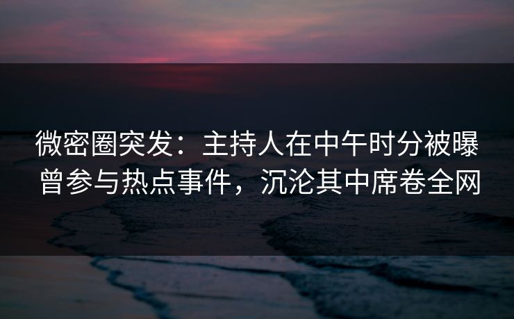 微密圈突发：主持人在中午时分被曝曾参与热点事件，沉沦其中席卷全网